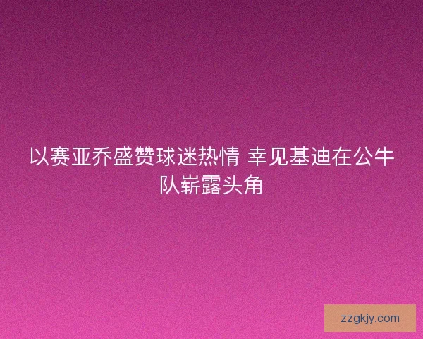 以赛亚乔盛赞球迷热情 幸见基迪在公牛队崭露头角 以赛亚乔盛赞球迷热情 幸见基迪在公牛队崭露头角