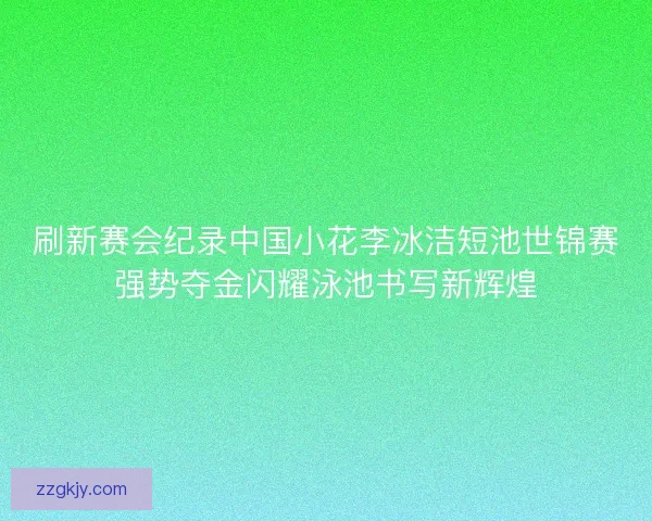 刷新赛会纪录中国小花李冰洁短池世锦赛强势夺金闪耀泳池书写新辉煌