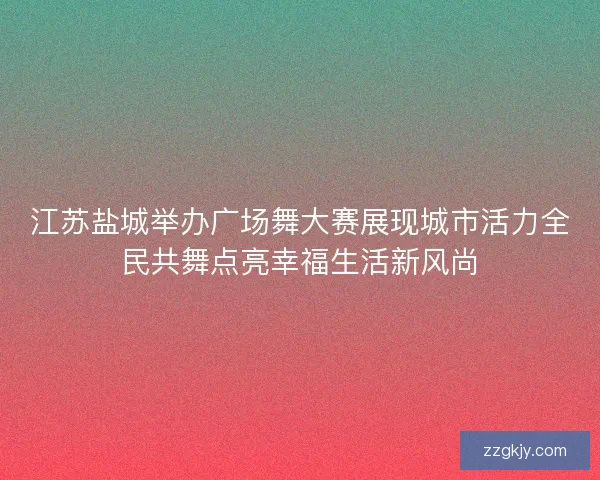 江苏盐城举办广场舞大赛展现城市活力全民共舞点亮幸福生活新风尚