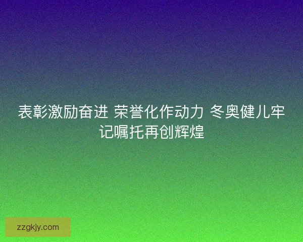 表彰激励奋进 荣誉化作动力 冬奥健儿牢记嘱托再创辉煌