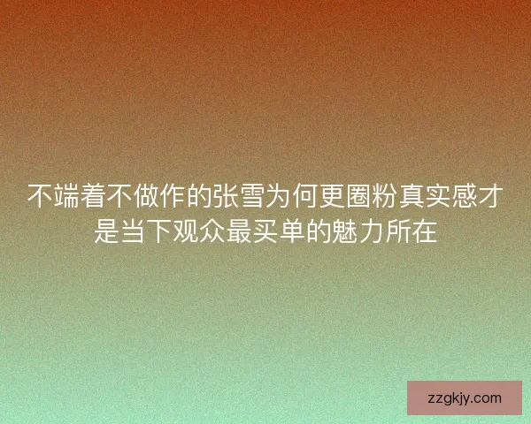 不端着不做作的张雪为何更圈粉真实感才是当下观众最买单的魅力所在