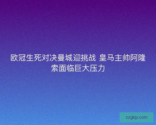 欧冠生死对决曼城迎挑战 皇马主帅阿隆索面临巨大压力