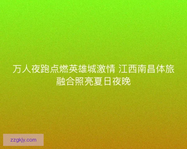 万人夜跑点燃英雄城激情 江西南昌体旅融合照亮夏日夜晚 万人夜跑点燃英雄城激情 江西南昌体旅融合照亮夏日夜晚
