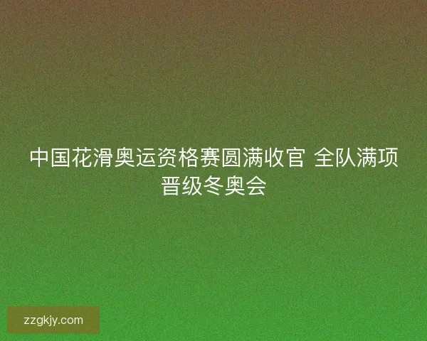 中国花滑奥运资格赛圆满收官 全队满项晋级冬奥会 中国花滑奥运资格赛圆满收官 全队满项晋级冬奥会