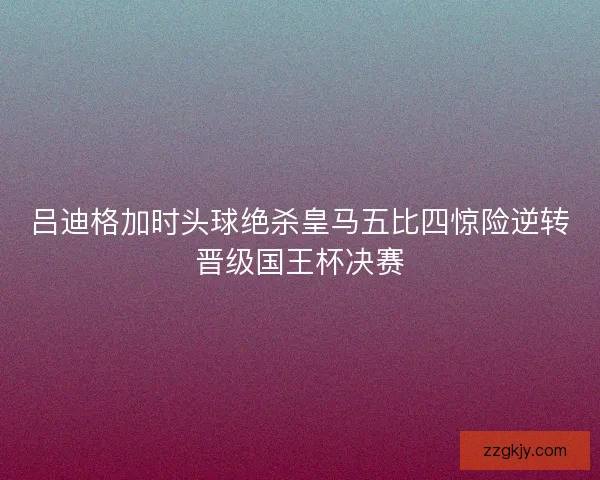 吕迪格加时头球绝杀皇马五比四惊险逆转晋级国王杯决赛