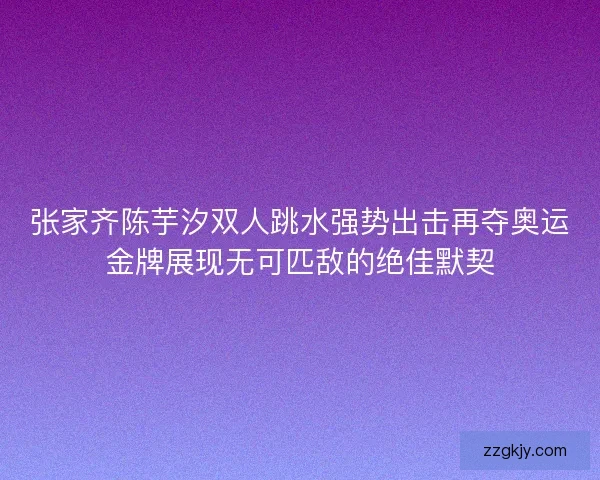 张家齐陈芋汐双人跳水强势出击再夺奥运金牌展现无可匹敌的绝佳默契 张家齐陈芋汐双人跳水强势出击再夺奥运金牌展现无可匹敌的绝佳默契