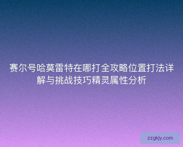 赛尔号哈莫雷特在哪打全攻略位置打法详解与挑战技巧精灵属性分析 赛尔号哈莫雷特在哪打全攻略位置打法详解与挑战技巧精灵属性分析