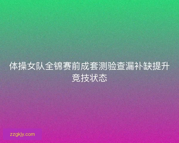 体操女队全锦赛前成套测验查漏补缺提升竞技状态 体操女队全锦赛前成套测验查漏补缺提升竞技状态