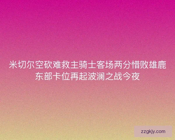 米切尔空砍难救主骑士客场两分惜败雄鹿东部卡位再起波澜之战今夜