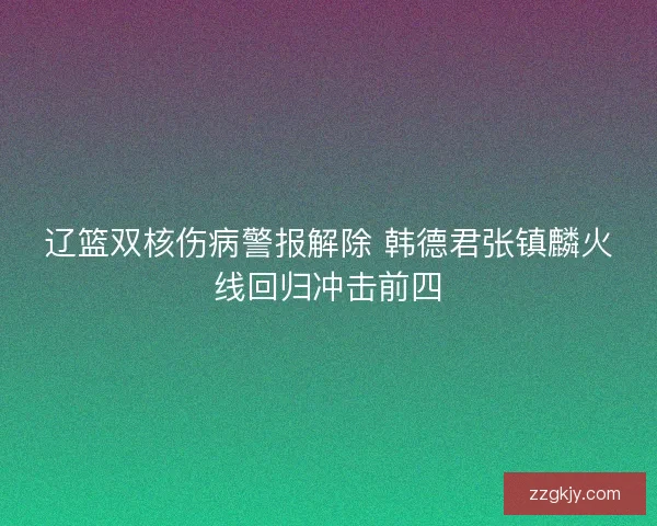 辽篮双核伤病警报解除 韩德君张镇麟火线回归冲击前四