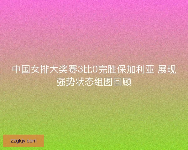 中国女排大奖赛3比0完胜保加利亚 展现强势状态组图回顾
