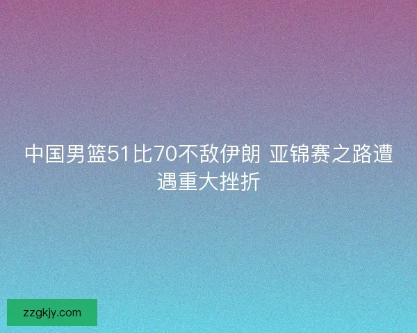 中国男篮51比70不敌伊朗 亚锦赛之路遭遇重大挫折 中国男篮51比70不敌伊朗 亚锦赛之路遭遇重大挫折