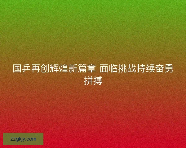 国乒再创辉煌新篇章 面临挑战持续奋勇拼搏 国乒再创辉煌新篇章 面临挑战持续奋勇拼搏