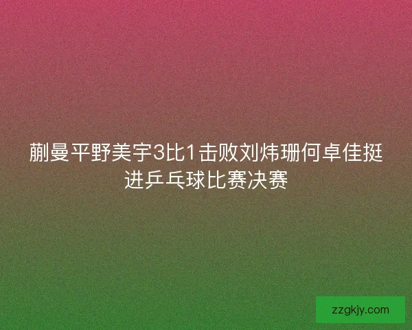 蒯曼平野美宇3比1击败刘炜珊何卓佳挺进乒乓球比赛决赛 蒯曼平野美宇3比1击败刘炜珊何卓佳挺进乒乓球比赛决赛