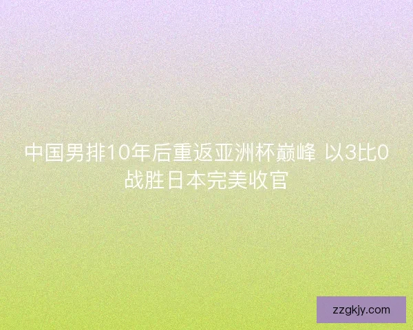 中国男排10年后重返亚洲杯巅峰 以3比0战胜日本完美收官 中国男排10年后重返亚洲杯巅峰 以3比0战胜日本完美收官